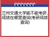 兰州交通大学能不能考研，成绩在哪里查询(考研成绩查询)