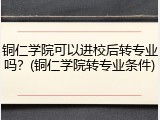 铜仁学院可以进校后转专业吗？(铜仁学院转专业条件)