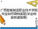广西智能制造职业技术学院毕业如何调档案呢(毕业档案转递指南)