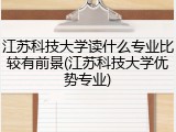 江苏科技大学读什么专业比较有前景(江苏科技大学优势专业)