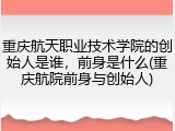 重庆航天职业技术学院的创始人是谁，前身是什么(重庆航院前身与创始人)