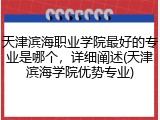 天津滨海职业学院最好的专业是哪个，详细阐述(天津滨海学院优势专业)