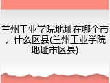 兰州工业学院地址在哪个市，什么区县(兰州工业学院地址市区县)