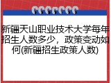 新疆天山职业技术大学每年招生人数多少，政策变动如何(新疆招生政策人数)