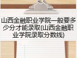山西金融职业学院一般要多少分才能录取(山西金融职业学院录取分数线)