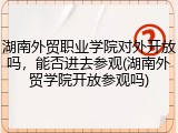 湖南外贸职业学院对外开放吗，能否进去参观(湖南外贸学院开放参观吗)