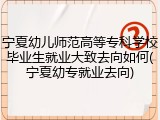 宁夏幼儿师范高等专科学校毕业生就业大致去向如何(宁夏幼专就业去向)