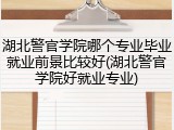 湖北警官学院哪个专业毕业就业前景比较好(湖北警官学院好就业专业)