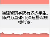 福建警察学院有多少学生，师资力量如何(福建警院规模师资)