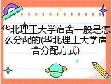 华北理工大学宿舍一般是怎么分配的(华北理工大学宿舍分配方式)