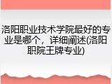 洛阳职业技术学院最好的专业是哪个，详细阐述(洛阳职院王牌专业)