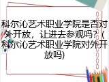 科尔沁艺术职业学院是否对外开放，让进去参观吗？(科尔沁艺术职业学院对外开放吗)