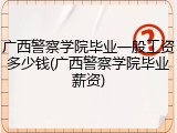 广西警察学院毕业一般工资多少钱(广西警察学院毕业薪资)