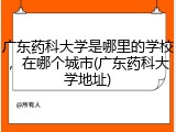 广东药科大学是哪里的学校，在哪个城市(广东药科大学地址)