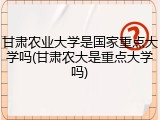 甘肃农业大学是国家重点大学吗(甘肃农大是重点大学吗)