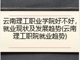 云南理工职业学院好不好，就业现状及发展趋势(云南理工职院就业趋势)