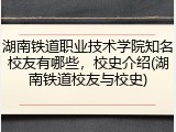 湖南铁道职业技术学院知名校友有哪些，校史介绍(湖南铁道校友与校史)