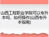 山西工程职业学院可以专升本吗，如何操作(山西专升本指南)