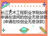 长江艺术工程职业学院如何申请在读间的创业无息贷款(申请在校创业无息贷款)