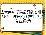 吉林医药学院最好的专业是哪个，详细阐述(吉医优势专业解析)
