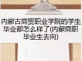 内蒙古商贸职业学院的学生毕业都怎么样了(内蒙商职毕业生去向)