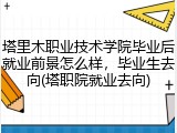 塔里木职业技术学院毕业后就业前景怎么样，毕业生去向(塔职院就业去向)