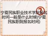 宁夏民族职业技术学院报名时间一般是什么时候(宁夏民族职院报名时间)