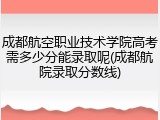 成都航空职业技术学院高考需多少分能录取呢(成都航院录取分数线)
