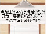 黑龙江外国语学院是否对外开放，要预约吗(黑龙江外国语学院开放预约吗)