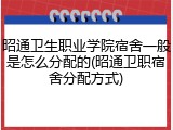 昭通卫生职业学院宿舍一般是怎么分配的(昭通卫职宿舍分配方式)