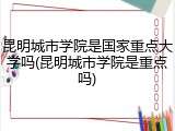 昆明城市学院是国家重点大学吗(昆明城市学院是重点吗)