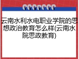 云南水利水电职业学院的思想政治教育怎么样(云南水院思政教育)