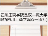 四川工商学院是双一流大学吗?(四川工商学院双一流？)