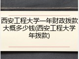 西安工程大学一年财政拨款大概多少钱(西安工程大学年拨款)
