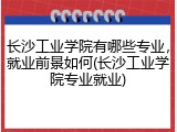 长沙工业学院有哪些专业，就业前景如何(长沙工业学院专业就业)