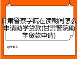 甘肃警察学院在读期间怎么申请助学贷款(甘肃警院助学贷款申请)