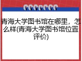 青海大学图书馆在哪里，怎么样(青海大学图书馆位置评价)