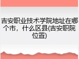 吉安职业技术学院地址在哪个市，什么区县(吉安职院位置)