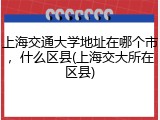 上海交通大学地址在哪个市，什么区县(上海交大所在区县)