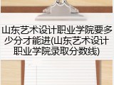 山东艺术设计职业学院要多少分才能进(山东艺术设计职业学院录取分数线)