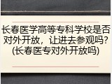 长春医学高等专科学校是否对外开放，让进去参观吗？(长春医专对外开放吗)