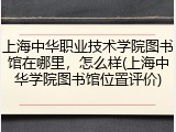 上海中华职业技术学院图书馆在哪里，怎么样(上海中华学院图书馆位置评价)