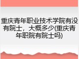 重庆青年职业技术学院有没有院士，大概多少(重庆青年职院有院士吗)