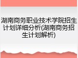 湖南商务职业技术学院招生计划详细分析(湖南商务招生计划解析)