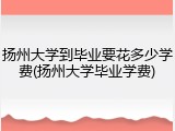 扬州大学到毕业要花多少学费(扬州大学毕业学费)