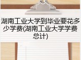 湖南工业大学到毕业要花多少学费(湖南工业大学学费总计)