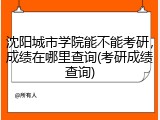 沈阳城市学院能不能考研，成绩在哪里查询(考研成绩查询)