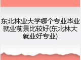 东北林业大学哪个专业毕业就业前景比较好(东北林大就业好专业)