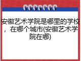 安徽艺术学院是哪里的学校，在哪个城市(安徽艺术学院在哪)