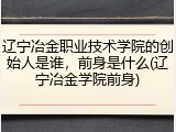 辽宁冶金职业技术学院的创始人是谁，前身是什么(辽宁冶金学院前身)